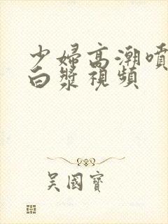 少妇高潮喷水流白浆视频