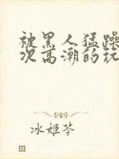 被黑人猛躁10次高潮的玩法