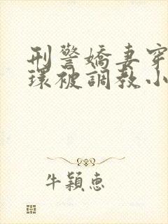 刑警娇妻穿着乳环被调教小说