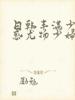 日韩丰满少妇诱惑尤物少妇丰满