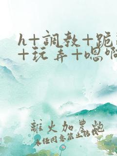 h+调教+跪趴+玩弄+嗯啊女女