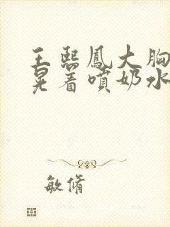 王熙凤大胸奶头晃着喷奶水