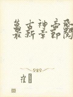 万古神帝飞天鱼最新章节阅续