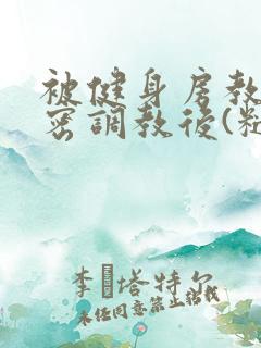 被健身房教练秘密调教后(糙汉高h