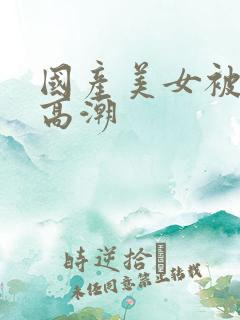 国产美女被爽到高潮