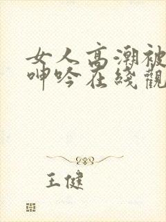 女人高潮被爽到呻吟在线观看