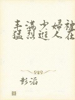 丰满少妇被粗大猛烈进人在线播放