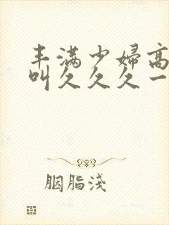 丰满少妇高潮惨叫久久久一