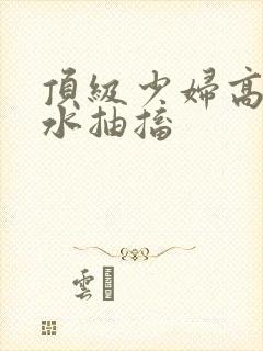 顶级少妇高潮喷水抽搐