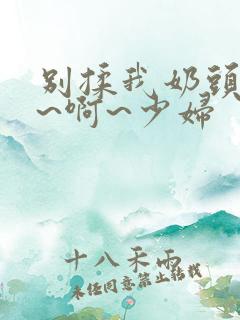 别揉我奶头~嗯~啊~少妇