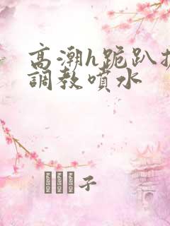 高潮h跪趴扩张调教喷水