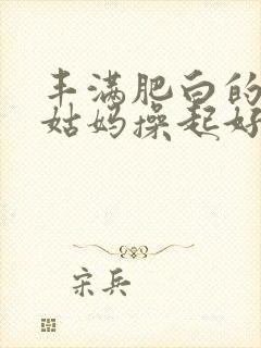 丰满肥白的贵妇姑妈操起好爽啊