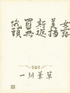 俄罗斯美女的奶头无遮挡露100直播视频