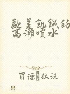 欧美饥饿的熟妇高潮喷水