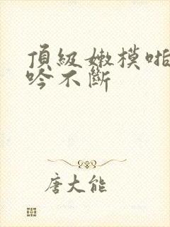 顶级嫩模啪啪呻吟不断