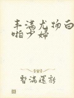 丰满尤物白嫩啪啪少妇