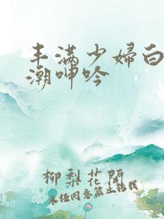 丰满少妇白浆高潮呻吟