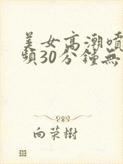 美女高潮喷水视频30分钟无遮挡