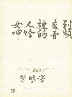 女人被爽到高潮呻吟的音频