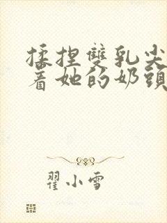 揉捏双乳尖玩弄着她的奶头小说