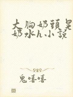 大胸奶头晃着喷奶水h小说