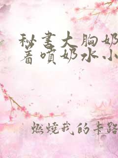 秘书大胸奶头晃着喷奶水小说