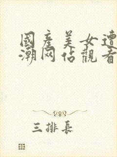 国产美女遭强高潮网站观看