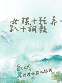 女强+玩弄+跪趴+调教