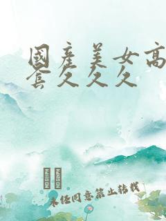 国产美女高潮无套久久久