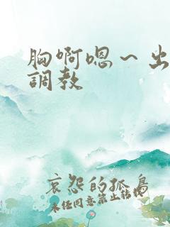 胸啊嗯～出奶了调教