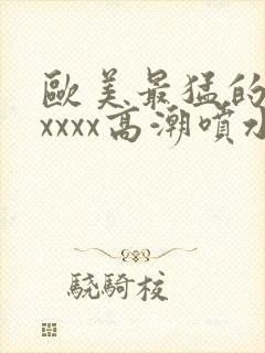 欧美最猛的性xxxxx高潮喷水