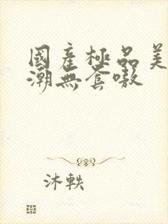 国产极品美女高潮无套嗷