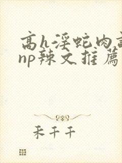 高h淫蛇肉调教np辣文推荐