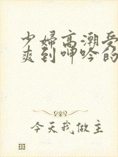 少妇高潮受不了爽到呻吟的