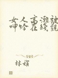 女人高潮被爽到呻吟在线观看