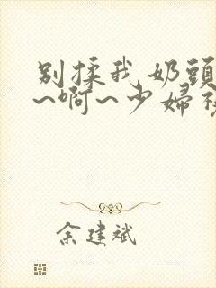 别揉我奶头~嗯~啊~少妇视频