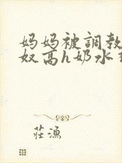 妈妈被调教成肉奴高h奶水视频