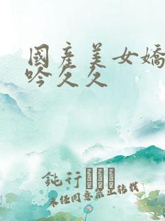 国产美女娇喘呻吟久久