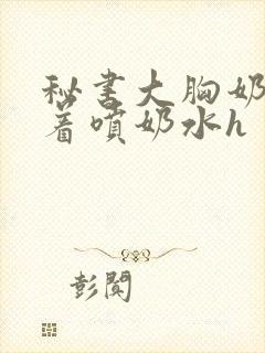 秘书大胸奶头晃着喷奶水h