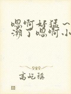 嗯啊好猛～h高潮了嗯啊小柔