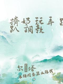 挤奶 玩弄 跪趴 调教