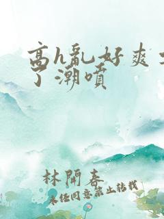 高h乱好爽要尿了潮喷