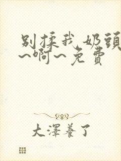 别揉我奶头~嗯~啊~免费