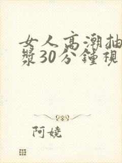 女人高潮抽搐喷浆30分钟视频