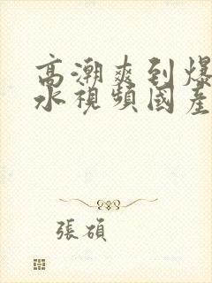 高潮爽到爆的喷水视频国产