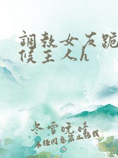 调教女友跪着伺候主人h