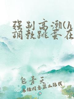 强制高潮(h)调教跳蛋在线