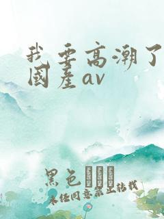 我要高潮了久久国产av