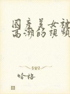 国产美女被强到高潮的视频网站