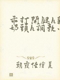 乖打开腿h乳夹奶头h调教小说